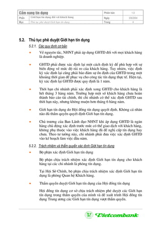 CÈm nang tÝn dông Phiªn b¶n 1.0
Giíi h¹n tÝn dông ®èi víi kh¸ch hµngPhÇn Ngµy 3/9/2004
Môc Thñ tôc phª duyÖt Giíi h¹n tÝn dông Trang 4
5.2. Thñ tôc phª duyÖt Giíi h¹n tÝn dông
5.2.1. C¸c quy ®Þnh c¬ b¶n
• VÒ nguyªn t¾c, NHNT ph¶i ¸p dông GHTD ®èi víi mäi kh¸ch hµng
lµ doanh nghiÖp.
• GHTD ph¶i ®−îc x¸c ®Þnh l¹i mét c¸ch ®Þnh kú ®Ó phï hîp víi sù
biÕn ®éng vÒ møc ®é rñi ro cña kh¸ch hµng. Tuy nhiªn, viÖc ®Þnh
kú x¸c ®Þnh l¹i còng ph¶i b¶o ®¶m sù æn ®Þnh cña GHTD trong mét
kho¶ng thêi gian ®Ó phôc vô cho c«ng t¸c tÝn dông thùc tÕ. HiÖn t¹i,
kú x¸c ®Þnh l¹i GHTD ®−îc quy ®Þnh lµ 1 n¨m.
• Thêi h¹n chi nh¸nh ph¶i x¸c ®Þnh xong GHTD cho kh¸ch hµng lµ
hÕt th¸ng 3 hµng n¨m. Tr−êng hîp mét sè kh¸ch hµng ch−a hoµn
thµnh b¸o c¸o tµi chÝnh, th× chi nh¸nh cã thÓ x¸c ®Þnh GHTD sau
thêi h¹n nµy, nh−ng kh«ng muén h¬n th¸ng 6 hµng n¨m.
• Giíi h¹n tÝn dông do Héi ®ång tÝn dông quyÕt ®Þnh. Kh«ng c¸ nh©n
nµo ®ñ thÈm quyÒn quyÕt ®Þnh Giíi h¹n tÝn dông.
• Chñ tr−¬ng cña Ban L·nh ®¹o NHNT khi ¸p dông GHTD lµ ng©n
hµng chñ ®éng x¸c ®Þnh tr−íc møc cã thÓ giao dÞch víi kh¸ch hµng,
kh«ng phô thuéc vµo viÖc kh¸ch hµng ®· ®Ò nghÞ cÊp tÝn dông hay
ch−a. Theo t− t−ëng nµy, chi nh¸nh ph¶i ®−a viÖc x¸c ®Þnh GHTD
vµo kÕ ho¹ch lµm viÖc ®Çu n¨m.
5.2.2. Tr¸ch nhiÖm vµ thÈm quyÒn x¸c ®Þnh Giíi h¹n tÝn dông
• Bé phËn x¸c ®Þnh Giíi h¹n tÝn dông
Bé phËn chÞu tr¸ch nhiÖm x¸c ®Þnh Giíi h¹n tÝn dông cho kh¸ch
hµng t¹i c¸c chi nh¸nh lµ phßng tÝn dông.
T¹i Héi Së ChÝnh, bé phËn chÞu tr¸ch nhiÖm x¸c ®Þnh Giíi h¹n tÝn
dông lµ phßng Quan hÖ Kh¸ch hµng.
• ThÈm quyÒn duyÖt Giíi h¹n tÝn dông cña Héi ®ång tÝn dông
Héi ®ång tÝn dông c¬ së chÞu tr¸ch nhiÖm phª duyÖt c¸c Giíi h¹n
tÝn dông trong thÈm quyÒn cña m×nh vµ ®Ò xuÊt tr×nh Héi ®ång tÝn
dông Trung −¬ng c¸c Giíi h¹n tÝn dông v−ît thÈm quyÒn.
 