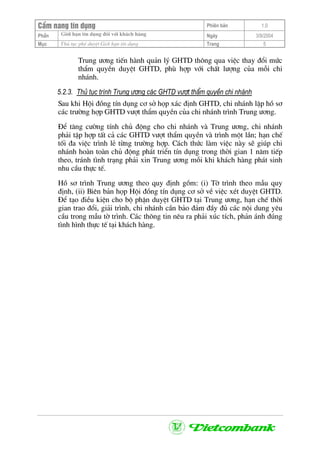 CÈm nang tÝn dông Phiªn b¶n 1.0
Giíi h¹n tÝn dông ®èi víi kh¸ch hµngPhÇn Ngµy 3/9/2004
Môc Thñ tôc phª duyÖt Giíi h¹n tÝn dông Trang 5
Trung −¬ng tiÕn hµnh qu¶n lý GHTD th«ng qua viÖc thay ®æi møc
thÈm quyÒn duyÖt GHTD, phï hîp víi chÊt l−îng cña mçi chi
nh¸nh.
5.2.3. Thñ tôc tr×nh Trung −¬ng c¸c GHTD v−ît thÈm quyÒn chi nh¸nh
Sau khi Héi ®ång tÝn dông c¬ së häp x¸c ®Þnh GHTD, chi nh¸nh lËp hå s¬
c¸c tr−êng hîp GHTD v−ît thÈm quyÒn cña chi nh¸nh tr×nh Trung −¬ng.
§Ó t¨ng c−êng tÝnh chñ ®éng cho chi nh¸nh vµ Trung −¬ng, chi nh¸nh
ph¶i tËp hîp tÊt c¶ c¸c GHTD v−ît thÈm quyÒn vµ tr×nh mét lÇn; h¹n chÕ
tèi ®a viÖc tr×nh lÎ tõng tr−êng hîp. C¸ch thøc lµm viÖc nµy sÏ gióp chi
nh¸nh hoµn toµn chñ ®éng ph¸t triÓn tÝn dông trong thêi gian 1 n¨m tiÕp
theo, tr¸nh t×nh tr¹ng ph¶i xin Trung −¬ng mçi khi kh¸ch hµng ph¸t sinh
nhu cÇu thùc tÕ.
Hå s¬ tr×nh Trung −¬ng theo quy ®Þnh gåm: (i) Tê tr×nh theo mÉu quy
®Þnh, (ii) Biªn b¶n häp Héi ®ång tÝn dông c¬ së vÒ viÖc xÐt duyÖt GHTD.
§Ó t¹o ®iÒu kiÖn cho bé phËn duyÖt GHTD t¹i Trung −¬ng, h¹n chÕ thêi
gian trao ®æi, gi¶i tr×nh, chi nh¸nh cÇn b¶o ®¶m ®Çy ®ñ c¸c néi dung yªu
cÇu trong mÉu tê tr×nh. C¸c th«ng tin nªu ra ph¶i xóc tÝch, ph¶n ¸nh ®óng
t×nh h×nh thùc tÕ t¹i kh¸ch hµng.
 