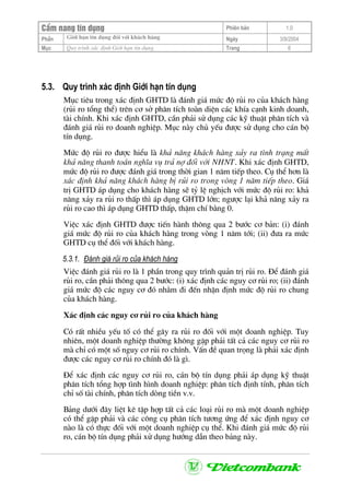 CÈm nang tÝn dông Phiªn b¶n 1.0
Giíi h¹n tÝn dông ®èi víi kh¸ch hµngPhÇn Ngµy 3/9/2004
Môc Quy tr×nh x¸c ®Þnh Giíi h¹n tÝn dông Trang 6
5.3. Quy tr×nh x¸c ®Þnh Giíi h¹n tÝn dông
Môc tiªu trong x¸c ®Þnh GHTD lµ ®¸nh gi¸ møc ®é rñi ro cña kh¸ch hµng
(rñi ro tæng thÓ) trªn c¬ së ph©n tÝch toµn diÖn c¸c khÝa c¹nh kinh doanh,
tµi chÝnh. Khi x¸c ®Þnh GHTD, cÇn ph¶i sö dông c¸c kü thuËt ph©n tÝch vµ
®¸nh gi¸ rñi ro doanh nghiÖp. Môc nµy chñ yÕu ®−îc sö dông cho c¸n bé
tÝn dông.
Møc ®é rñi ro ®−îc hiÓu lµ kh¶ n¨ng kh¸ch hµng x¶y ra t×nh tr¹ng mÊt
kh¶ n¨ng thanh to¸n nghÜa vô tr¶ nî ®èi víi NHNT. Khi x¸c ®Þnh GHTD,
møc ®é rñi ro ®−îc ®¸nh gi¸ trong thêi gian 1 n¨m tiÕp theo. Cô thÓ h¬n lµ
x¸c ®Þnh kh¶ n¨ng kh¸ch hµng bÞ rñi ro trong vßng 1 n¨m tiÕp theo. Gi¸
trÞ GHTD ¸p dông cho kh¸ch hµng sÏ tû lÖ nghÞch víi møc ®é rñi ro: kh¶
n¨ng x¶y ra rñi ro thÊp th× ¸p dông GHTD lín; ng−îc l¹i kh¶ n¨ng x¶y ra
rñi ro cao th× ¸p dông GHTD thÊp, thËm chÝ b»ng 0.
ViÖc x¸c ®Þnh GHTD ®−îc tiÕn hµnh th«ng qua 2 b−íc c¬ b¶n: (i) ®¸nh
gi¸ møc ®é rñi ro cña kh¸ch hµng trong vßng 1 n¨m tíi; (ii) ®−a ra møc
GHTD cô thÓ ®èi víi kh¸ch hµng.
5.3.1. §¸nh gi¸ rñi ro cña kh¸ch hµng
ViÖc ®¸nh gi¸ rñi ro lµ 1 phÇn trong quy tr×nh qu¶n trÞ rñi ro. §Ó ®¸nh gi¸
rñi ro, cÇn ph¶i th«ng qua 2 b−íc: (i) x¸c ®Þnh c¸c nguy c¬ rñi ro; (ii) ®¸nh
gi¸ møc ®é c¸c nguy c¬ ®ã nh»m ®i ®Õn nhËn ®Þnh møc ®é rñi ro chung
cña kh¸ch hµng.
X¸c ®Þnh c¸c nguy c¬ rñi ro cña kh¸ch hµng
Cã rÊt nhiÒu yÕu tè cã thÓ g©y ra rñi ro ®èi víi mét doanh nghiÖp. Tuy
nhiªn, mét doanh nghiÖp th−êng kh«ng gÆp ph¶i tÊt c¶ c¸c nguy c¬ rñi ro
mµ chØ cã mét sè nguy c¬ rñi ro chÝnh. VÊn ®Ò quan träng lµ ph¶i x¸c ®Þnh
®−îc c¸c nguy c¬ rñi ro chÝnh ®ã lµ g×.
§Ó x¸c ®Þnh c¸c nguy c¬ rñi ro, c¸n bé tÝn dông ph¶i ¸p dông kü thuËt
ph©n tÝch tæng hîp t×nh h×nh doanh nghiÖp: ph©n tÝch ®Þnh tÝnh, ph©n tÝch
chØ sè tµi chÝnh, ph©n tÝch dßng tiÒn v.v.
B¶ng d−íi ®©y liÖt kª tËp hîp tÊt c¶ c¸c lo¹i rñi ro mµ mét doanh nghiÖp
cã thÓ gÆp ph¶i vµ c¸c c«ng cô ph©n tÝch t−¬ng øng ®Ó x¸c ®Þnh nguy c¬
nµo lµ cã thùc ®èi víi mét doanh nghiÖp cô thÓ. Khi ®¸nh gi¸ møc ®é rñi
ro, c¸n bé tÝn dông ph¶i xö dông h−íng dÉn theo b¶ng nµy.
 