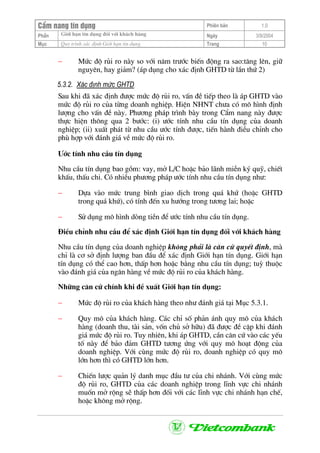 CÈm nang tÝn dông Phiªn b¶n 1.0
Giíi h¹n tÝn dông ®èi víi kh¸ch hµngPhÇn Ngµy 3/9/2004
Môc Quy tr×nh x¸c ®Þnh Giíi h¹n tÝn dông Trang 10
− Møc ®é rñi ro nµy so víi n¨m tr−íc biÕn ®éng ra sao:t¨ng lªn, gi÷
nguyªn, hay gi¶m? (¸p dông cho x¸c ®Þnh GHTD tõ lÇn thø 2)
5.3.2. X¸c ®Þnh møc GHTD
Sau khi ®· x¸c ®Þnh ®−îc møc ®é rñi ro, vÊn ®Ò tiÕp theo lµ ¸p GHTD vµo
møc ®é rñi ro cña tõng doanh nghiÖp. HiÖn NHNT ch−a cã m« h×nh ®Þnh
l−îng cho vÊn ®Ò nµy. Ph−¬ng ph¸p tr×nh bµy trong CÈm nang nµy ®−îc
thùc hiÖn th«ng qua 2 b−íc: (i) −íc tÝnh nhu cÇu tÝn dông cña doanh
nghiÖp; (ii) xuÊt ph¸t tõ nhu cÇu −íc tÝnh ®−îc, tiÕn hµnh ®iÒu chØnh cho
phï hîp víi ®¸nh gi¸ vÒ møc ®é rñi ro.
−íc tÝnh nhu cÇu tÝn dông
Nhu cÇu tÝn dông bao gåm: vay, më L/C hoÆc b¶o l·nh miÔn ký quü, chiÕt
khÊu, thÊu chi. Cã nhiÒu ph−¬ng ph¸p −íc tÝnh nhu cÇu tÝn dông nh−:
− Dùa vµo møc trung b×nh giao dÞch trong qu¸ khø (hoÆc GHTD
trong qu¸ khø), cã tÝnh ®Õn xu h−íng trong t−¬ng lai; hoÆc
− Sö dông m« h×nh dßng tiÒn ®Ó −íc tÝnh nhu cÇu tÝn dông.
§iÒu chØnh nhu cÇu ®Ó x¸c ®Þnh Giíi h¹n tÝn dông ®èi víi kh¸ch hµng
Nhu cÇu tÝn dông cña doanh nghiÖp kh«ng ph¶i lµ c¨n cø quyÕt ®Þnh, mµ
chØ lµ c¬ së ®Þnh l−îng ban ®Çu ®Ó x¸c ®Þnh Giíi h¹n tÝn dông. Giíi h¹n
tÝn dông cã thÓ cao h¬n, thÊp h¬n hoÆc b»ng nhu cÇu tÝn dông; tuú thuéc
vµo ®¸nh gi¸ cña ng©n hµng vÒ møc ®é rñi ro cña kh¸ch hµng.
Nh÷ng c¨n cø chÝnh khi ®Ò xuÊt Giíi h¹n tÝn dông:
− Møc ®é rñi ro cña kh¸ch hµng theo nh− ®¸nh gi¸ t¹i Môc 5.3.1.
− Quy m« cña kh¸ch hµng. C¸c chØ sè ph¶n ¸nh quy m« cña kh¸ch
hµng (doanh thu, tµi s¶n, vèn chñ së h÷u) ®· ®−îc ®Ò cËp khi ®¸nh
gi¸ møc ®é rñi ro. Tuy nhiªn, khi ¸p GHTD, cÇn c¨n cø vµo c¸c yÕu
tè nµy ®Ó b¶o ®¶m GHTD t−¬ng øng víi quy m« ho¹t ®éng cña
doanh nghiÖp. Víi cïng møc ®é rñi ro, doanh nghiÖp cã quy m«
lín h¬n th× cã GHTD lín h¬n.
− ChiÕn l−îc qu¶n lý danh môc ®Çu t− cña chi nh¸nh. Víi cïng møc
®é rñi ro, GHTD cña c¸c doanh nghiÖp trong lÜnh vùc chi nh¸nh
muèn më réng sÏ thÊp h¬n ®èi víi c¸c lÜnh vùc chi nh¸nh h¹n chÕ,
hoÆc kh«ng më réng.
 