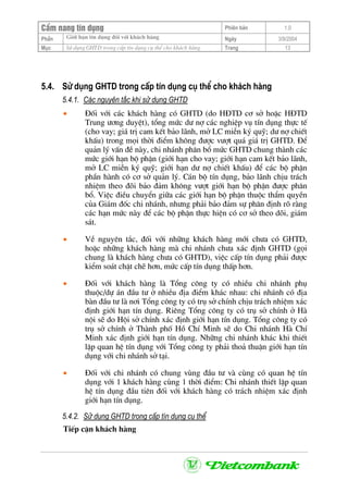CÈm nang tÝn dông Phiªn b¶n 1.0
Giíi h¹n tÝn dông ®èi víi kh¸ch hµngPhÇn Ngµy 3/9/2004
Môc Sö dông GHTD trong cÊp tÝn dông cô thÓ cho kh¸ch hµng Trang 13
5.4. Sö dông GHTD trong cÊp tÝn dông cô thÓ cho kh¸ch hµng
5.4.1. C¸c nguyªn t¾c khi sö dông GHTD
• §èi víi c¸c kh¸ch hµng cã GHTD (do H§TD c¬ së hoÆc H§TD
Trung −¬ng duyÖt), tæng møc d− nî c¸c nghiÖp vô tÝn dông thùc tÕ
(cho vay; gi¸ trÞ cam kÕt b¶o l·nh, më LC miÔn ký quü; d− nî chiÕt
khÊu) trong mäi thêi ®iÓm kh«ng ®−îc v−ît qu¸ gi¸ trÞ GHTD. §Ó
qu¶n lý vÊn ®Ò nµy, chi nh¸nh ph©n bæ møc GHTD chung thµnh c¸c
møc giíi h¹n bé phËn (giíi h¹n cho vay; giíi h¹n cam kÕt b¶o l·nh,
më LC miÔn ký quü; giíi h¹n d− nî chiÕt khÊu) ®Ó c¸c bé phËn
phÇn hµnh cã c¬ së qu¶n lý. C¸n bé tÝn dông, b¶o l·nh chÞu tr¸ch
nhiÖm theo ®âi b¶o ®¶m kh«ng v−ît giíi h¹n bé phËn ®−îc ph©n
bæ. ViÖc ®iÒu chuyÓn gi÷a c¸c giíi h¹n bé phËn thuéc thÈm quyÒn
cña Gi¸m ®èc chi nh¸nh, nh−ng ph¶i b¶o ®¶m sù ph©n ®Þnh râ rµng
c¸c h¹n møc nµy ®Ó c¸c bé phËn thùc hiÖn cã c¬ së theo dâi, gi¸m
s¸t.
• VÒ nguyªn t¾c, ®èi víi nh÷ng kh¸ch hµng míi ch−a cã GHTD,
hoÆc nh÷ng kh¸ch hµng mµ chi nh¸nh ch−a x¸c ®Þnh GHTD (gäi
chung lµ kh¸ch hµng ch−a cã GHTD), viÖc cÊp tÝn dông ph¶i ®−îc
kiÓm so¸t chÆt chÏ h¬n, møc cÊp tÝn dông thÊp h¬n.
• §èi víi kh¸ch hµng lµ Tæng c«ng ty cã nhiÒu chi nh¸nh phô
thuéc/dù ¸n ®Çu t− ë nhiÒu ®Þa ®iÓm kh¸c nhau: chi nh¸nh cã ®Þa
bµn ®Çu t− lµ n¬i Tæng c«ng ty cã trô së chÝnh chÞu tr¸ch nhiÖm x¸c
®Þnh giíi h¹n tÝn dông. Riªng Tæng c«ng ty cã trô së chÝnh ë Hµ
néi sÏ do Héi së chÝnh x¸c ®Þnh giíi h¹n tÝn dông. Tæng c«ng ty cã
trô së chÝnh ë Thµnh phè Hå ChÝ Minh sÏ do Chi nh¸nh Hµ ChÝ
Minh x¸c ®Þnh giíi h¹n tÝn dông. Nh÷ng chi nh¸nh kh¸c khi thiÕt
lËp quan hÖ tÝn dông víi Tæng c«ng ty ph¶i tho¶ thuËn giíi h¹n tÝn
dông víi chi nh¸nh së t¹i.
• §èi víi chi nh¸nh cã chung vïng ®Çu t− vµ cïng cã quan hÖ tÝn
dông víi 1 kh¸ch hµng cïng 1 thêi ®iÓm: Chi nh¸nh thiÕt lËp quan
hÖ tÝn dông ®Çu tiªn ®èi víi kh¸ch hµng cã tr¸ch nhiÖm x¸c ®Þnh
giíi h¹n tÝn dông.
5.4.2. Sö dông GHTD trong cÊp tÝn dông cô thÓ
TiÕp cËn kh¸ch hµng
 