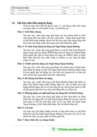CÈm nang tÝn dông Phiªn b¶n 1.0
Giíi thiÖu chungPhÇn Ngµy 3/9/2004
Môc CÊu tróc cuèn CÈm nang tÝn dông: Trang 4
1.2. CÊu tróc cuèn CÈm nang tÝn dông:
Víi c¸c môc ®Ých nh− ®Ò cËp t¹i môc 1.1, néi dung cuèn cÈm nang
tÝn dông ®−îc c¬ cÊu thµnh 8 môc, cô thÓ nh− sau:
Môc 1: Giíi thiÖu chung
T¹i môc nµy, cuèn cÈm nang giíi thiÖu c¸c nÐt chung nhÊt vÒ cuèn
cÈm nang nh− môc ®Ých, cÊu tróc, thùc hiÖn nh»m gióp ng−êi ®äc
cã thÓ h×nh dung nh÷ng vÊn ®Ò cèt lâi cña cuèn cÈm nang còng nh−
biÕt c¸ch vËn dông cuèn cÈm nang mét c¸ch h÷u hiÖu nhÊt.
Môc 2: Tæ chøc ho¹t ®éng tÝn dông t¹i Ng©n hµng Ngo¹i th−¬ng
T¹i môc nµy, cuèn cÈm nang giíi thiÖu c¬ cÊu tæ chøc ho¹t ®éng tÝn
dông trong toµn hÖ thèng NHNTcòng nh− t¹i tõng chi nh¸nh nh»m
gióp ng−êi ®äc biÕt râ ho¹t ®éng tÝn dông t¹i NHNT ®−îc tæ chøc
thùc hiÖn nh− thÕ nµo, chøc n¨ng vµ nhiÖm vô cña tõng bé phËn
trong c¬ cÊu.
Môc 3: ChÝnh s¸ch tÝn dông cña Ng©n hµng Ngo¹i th−¬ng
T¹i môc nµy, cuèn cÈm nang giíi thiÖu c¸c chÝnh s¸ch vµ chiÕn l−îc
ho¹t ®éng tÝn dông c¬ b¶n cña Ng©n hµng Ngo¹i th−¬ng nh»m trang
bÞ cho ng−êi ®äc hÖ thèng c¸c v¨n b¶n, c¸c nguyªn t¾c c¬ b¶n mµ
mçi c¸n bé liªn quan ph¶i tu©n thñ, chÊp hµnh.
Môc 4: HÖ thèng tÝnh ®iÓm tÝn dông
T¹i môc nµy, cuèn cÈm nang giíi thiÖu ph−¬ng ph¸p tÝnh ®iÓm vµ
ph©n lo¹i kh¸ch hµng nh»m thèng nhÊt c¸c c¨n cø ®¸nh gi¸ chÊt
l−îng kh¸ch hµng, t¹o c¬ së nÒn t¶ng ®Ó c¸c c¸n bé liªn quan cã thÓ
®i ®Õn quyÕt ®Þnh cho vay mét c¸ch ®ång ®Òu vµ chÝnh x¸c.
Môc 5: Ph−¬ng ph¸p x¸c ®Þnh giíi h¹n tÝn dông ®èi víi kh¸ch hµng
T¹i môc nµy, cuèn cÈm nang giíi thiÖu cô thÓ c¸ch thøc x¸c ®Þnh
Giíi h¹n tÝn dông ®èi víi mét kh¸ch hµng nh»m hç trî c¸c c¸n bé
liªn quan cã thÓ ®Ò xuÊt tæng møc rñi ro cao nhÊt mµ Ng©n hµng
Ngo¹i th−¬ng cã thÓ chÊp nhËn ®−îc ®èi víi kh¸ch hµng ®ã.
Môc 6: L·i suÊt
T¹i môc nµy giíi thiÖu nh÷ng vÊn ®Ò c¬ b¶n nhÊt trong co chÕ ®iÒu
hµnh l·i suÊt cña Ng©n hµng Ngo¹i th−¬ng ViÖt nam; c¸c yÕu tè cÊu
thµnh l·i suÊt; c¸c quy ®Þnh vÒ miÔn gi¶m l·i.
Môc 7: Quy tr×nh cho vay d¹ng chuÈn
 