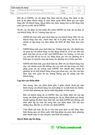 CÈm nang tÝn dông Phiªn b¶n 1.0
Giíi h¹n tÝn dông ®èi víi kh¸ch hµngPhÇn Ngµy 3/9/2004
Môc Sö dông GHTD trong cÊp tÝn dông cô thÓ cho kh¸ch hµng Trang 14
Khi ®· cã GHTD, c¸c bé phËn thùc hiÖn nh− tÝn dông, b¶o l·nh vµ ®Æc
biÖt lµ bé phËn kh¸ch hµng sÏ n¾m ®−îc quan ®iÓm ®¸nh gi¸ cña ng©n
hµng ®èi víi kh¸ch hµng. Quan ®iÓm nµy ®−îc l−îng ho¸ cô thÓ b»ng mét
møc gi¸ trÞ cô thÓ, ®ã lµ GHTD.
Tõ ®ã, c¸c bé phËn sÏ tiÕn hµnh ®èi chiÕu GHTD víi møc d− nî thùc tÕ
cña kh¸ch hµng. SÏ cã 3 tr−êng hîp x¶y ra:
− GHTD lín h¬n møc giao dÞch hiÖn t¹i cña kh¸ch hµng. §èi víi c¸c
kh¸ch hµng lo¹i nµy, chiÕn l−îc ®Æt ra lµ ph¶i t¨ng d− nî vµ chi
nh¸nh sÏ tËp trung c¸c biÖn ph¸p cÇn thiÕt ®Ó thùc hiÖn môc tiªu
nµy.
− GHTD b»ng møc giao dÞch hiÖn t¹i. Tr−êng hîp nµy, chi nh¸nh duy
tr× quan hÖ víi kh¸ch hµng vµ chñ ®éng chuÈn bÞ xö lý c¸c nhu cÇu
ph¸t sinh lµm d− nî cã thÓ v−ît GHTD theo c¸c h−íng: (i) chØ cho
vay míi khi ®· tr¶ nî cò, (ii) dõng tham gia vµo c¸c ph−¬ng ¸n Ýt
hiÖu qu¶ vµ chuyÓn sang tËp trung c¸c ph−¬ng ¸n cã hiÖu qu¶ h¬n.
− GHTD nhá h¬n møc giao dÞch hiÖn t¹i. §èi víi c¸c kh¸ch hµng lo¹i
nµy, chi nh¸nh tuyÖt ®èi kh«ng cho vay míi mµ tËp trung c¸c biÖn
ph¸p gi¶m d− nî xuèng møc GHTD. Chi nh¸nh ph¶i chuÈn bÞ
ph−¬ng ¸n tõ chèi kh¸ch hµng trong giai ®o¹n nµy, sao cho võa b¶o
®¶m môc tiªu gi¶m d− nî, nh−ng kh«ng g©y Ên t−îng xÊu cho
kh¸ch hµng.
LËp b¸o c¸o thÈm ®Þnh
− Nãi chung, b¸o c¸o thÈm ®Þnh gåm 2 phÇn chÝnh: ®¸nh gi¸ t×nh
h×nh chung cña kh¸ch hµng (t− c¸ch ph¸p lý vµ t×nh h×nh tµi chÝnh);
vµ b¶n th©n ph−¬ng ¸n, dù ¸n (tÝnh hîp ph¸p vµ hiÖu qu¶).
− §èi víi kh¸ch hµng ®· cã GHTD, b¸o c¸o thÈm ®Þnh chØ cÇn tËp
trung vµo ®¸nh gi¸ b¶n th©n ph−¬ng ¸n, dù ¸n. PhÇn ®¸nh gi¸ chung
doanh nghiÖp ®· ®−îc thùc hiÖn khi x¸c ®Þnh GHTD nªn kh«ng cÇn
thiÕt ph¶i lÆp l¹i toµn bé trong b¸o c¸o thÈm ®Þnh. ChØ cÇn nªu
nh÷ng thay ®æi lín so víi khi x¸c ®Þnh GHTD.
− ViÖc ®¸nh gi¸ møc ®é rñi ro cña mét giao dÞch cô thÓ ®−îc thùc
hiÖn th«ng qua c¸c khÝa c¹nh: tÝnh hîp ph¸p cña giao dÞch; ph−¬ng
thøc thanh to¸n vµ vËn chuyÓn; t×nh h×nh thÞ tr−êng v.v.
QuyÕt ®Þnh cÊp tÝn dông
 