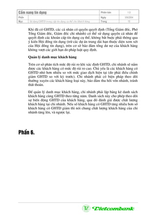 CÈm nang tÝn dông Phiªn b¶n 1.0
PhÇn Ngµy 3/9/2004
Môc Sö dông GHTD trong cÊp tÝn dông cô thÓ cho kh¸ch hµng Trang 15
Khi ®· cã GHTD, c¸c c¸ nh©n cã quyÒn quyÕt ®Þnh (Tæng Gi¸m ®èc, Phã
Tæng Gi¸m ®èc, Gi¸m ®èc chi nh¸nh) cã thÓ sö dông quyÒn c¸ nh©n ®Ó
quyÕt ®Þnh c¸c kho¶n cÊp tÝn dông cô thÓ, kh«ng b¾t buéc ph¶i th«ng qua
ý kiÕn Héi ®ång tÝn dông (trõ c¸c dù ¸n trung dµi h¹n thuéc diÖn xem xÐt
cña Héi ®ång tÝn dông), trªn c¬ së b¶o ®¶m tæng d− nî cña kh¸ch hµng
kh«ng v−ît c¸c giíi h¹n do ph¸p luËt quy ®Þnh.
Qu¶n lý danh môc kh¸ch hµng
Trªn c¬ së ph©n tÝch møc ®é rñi ro khi x¸c ®Þnh GHTD, chi nh¸nh sÏ n¾m
®−îc c¸c kh¸ch hµng cã møc ®é rñi ro cao. Chñ yÕu lµ c¸c kh¸ch hµng cã
GHTD nhá h¬n nhiÒu so víi møc giao dÞch hiÖn t¹i (do ph¶i ®iÒu chØnh
gi¶m GHTD so víi kú tr−íc). Chi nh¸nh ph¶i cã biÖn ph¸p theo dâi
th−êng xuyªn c¸c kh¸ch hµng lo¹i nµy, b¶o ®¶m thu håi vèn nh¸nh, tr¸nh
thÊt tho¸n.
§Ó qu¶n lý danh môc kh¸ch hµng, chi nh¸nh ph¶i lËp b¶ng kª danh s¸ch
kh¸ch hµng cïng GHTD theo tõng n¨m. Danh s¸ch nµy cho phÐp theo dâi
sù biÕn ®éng GHTD cña kh¸ch hµng, qua ®ã ®¸nh gi¸ ®−îc chÊt l−îng
kh¸ch hµng t¹i chi nh¸nh. NÕu sè kh¸ch hµng cã GHTD t¨ng nhiÒu h¬n sè
kh¸ch hµng cã GHTD gi¶m th× nãi chung chÊt l−îng kh¸ch hµng cña chi
nh¸nh t¨ng lªn, vµ ng−îc l¹i.
PhÇn 6.
 