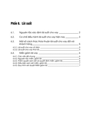 PhÇn 6. L·i suÊt
6.1. Nguyªn t¾c x¸c ®Þnh l·i suÊt cho vay __________________ 2
6.2. C¬ chÕ ®iÒu hµnh l·i suÊt cho vay hiÖn nay ____________ 3
6.3. Mét sè c¸ch thøc tháa thuËn l·i suÊt cho vay ®èi víi
kh¸ch hµng___________________________________________ 5
6.3.1. L·i suÊt cho vay cè ®Þnh __________________________________________5
6.3.2. L·i suÊt cho vay th¶ næi ___________________________________________5
6.4. MiÔn gi¶m l·i vay _____________________________________ 6
6.4.1. C¸c vÊn ®Ò chung _______________________________________________6
6.4.2. Nguyªn t¾c miÔn, gi¶m l·i ________________________________________6
6.4.3. ThÈm quyÒn xem xÐt vµ quyÕt ®Þnh miÔn, gi¶m l·i__________________6
6.4.4. §iÒu kiÖn xem xÐt miÔn, gi¶m l·i___________________________________7
6.4.5. Quy tr×nh xÐt duyÖt MiÔn gi¶m l·i __________________________________7
 