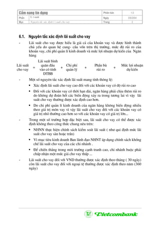 CÈm nang tÝn dông Phiªn b¶n 1.0
L i suÊtPhÇn Ngµy 3/9/2004
Môc Nguyªn t¾c x¸c ®Þnh l i suÊt cho vay Trang 2
6.1. Nguyªn t¾c x¸c ®Þnh l·i suÊt cho vay
- L·i suÊt cho vay ®−îc hiÓu lµ gi¸ c¶ cña kho¶n vay vµ ®−îc h×nh thµnh
chñ yÕu do quan hÖ cung- cÇu vèn trªn thÞ tr−êng, møc ®é rñi ro cña
kho¶n vay, chi phÝ qu¶n lÝ kinh doanh vµ møc lîi nhuËn dù kiÕn cña Ng©n
hµng
L·i suÊt
cho vay
=
L·i suÊt b×nh
qu©n ®Çu
vµo cã tÝnh
DTBB
+
Chi phÝ
qu¶n lý
+
PhÇn bï
rñi ro
+
Møc lîi nhuËn
dù kiÕn
- Mét sè nguyªn t¾c x¸c ®Þnh l·i suÊt mang tÝnh th«ng lÖ:
X¸c ®Þnh l·i suÊt cho vay cao ®èi víi c¸c kho¶n vay cã ®é rñi ro cao
§èi víi c¸c kho¶n vay cã thêi h¹n dµi, ng©n hµng ph¶i chÞu thªm rñi ro
do kh«ng dù ®o¸n hÕt c¸c biÕn ®éng x¶y ra trong t−¬ng lai v× vËy l·i
suÊt cho vay th−êng ®−îc x¸c ®Þnh cao h¬n.
Do chi phÝ qu¶n lÝ kinh doanh cña ng©n hµng kh«ng biÕn ®éng nhiÒu
theo gi¸ trÞ mãn vay v× vËy l·i suÊt cho vay ®èi víi c¸c kho¶n vay cã
gi¸ trÞ nhá th−êng cao h¬n so víi c¸c kho¶n vay cã gi¸ trÞ lín...
- Trong mét sè tr−êng hîp ®Æc biÖt sau, l·i suÊt cho vay cã thÓ ®−îc x¸c
®Þnh kh«ng theo c«ng thøc chung nªu trªn:
NHNN thùc hiÖn chÝnh s¸ch kiÓm so¸t l·i suÊt ( nh− qui ®Þnh møc l·i
suÊt cho vay sµn hoÆc trÇn)
V× môc tiªu kinh doanh Ban l·nh ®¹o NHNT ¸p dông chÝnh s¸ch khèng
chÕ l·i suÊt cho vay cña c¸c chi nh¸nh .
§Ó chiÕn th¾ng trong m«i tr−êng c¹nh tranh cao, chi nh¸nh buéc ph¶i
chÊp nhËn mét møc gi¸ cho vay thÊp ...
- L·i suÊt cho vay ®èi víi VND th−êng ®−îc x¸c ®Þnh theo th¸ng ( 30 ngµy)
cßn l·i suÊt cho vay ®èi víi ngo¹i tÖ th−êng ®−îc x¸c ®Þnh theo n¨m (360
ngµy)
 