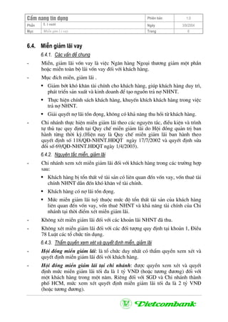 CÈm nang tÝn dông Phiªn b¶n 1.0
L i suÊtPhÇn Ngµy 3/9/2004
Môc MiÔn gim l i vay Trang 6
6.4. MiÔn gi¶m l·i vay
6.4.1. C¸c vÊn ®Ò chung
- MiÔn, gi¶m l·i vèn vay lµ viÖc Ng©n hµng Ngo¹i th−¬ng gi¶m mét phÇn
hoÆc miÔn toµn bé l·i vèn vay ®èi víi kh¸ch hµng.
- Môc ®Ých miÔn, gi¶m l·i .
Gi¶m bít khã kh¨n tµi chÝnh cho kh¸ch hµng, gióp kh¸ch hµng duy tr×,
ph¸t triÓn s¶n xuÊt vµ kinh doanh ®Ó t¹o nguån tr¶ nî NHNT.
Thùc hiÖn chÝnh s¸ch kh¸ch hµng, khuyÕn khÝch kh¸ch hµng trong viÖc
tr¶ nî NHNT.
Gi¶i quyÕt nî l·i tån ®äng, kh«ng cã kh¶ n¨ng thu håi tõ kh¸ch hµng.
- Chi nh¸nh thùc hiÖn miÔn gi¶m l·i theo c¸c nguyªn t¾c, ®iÒu kiÖn vµ tr×nh
tù thñ tôc quy ®Þnh t¹i Quy chÕ miÔn gi¶m l·i do Héi ®ång qu¶n trÞ ban
hµnh tõng thêi kú.(HiÖn nay lµ Quy chÕ miÔn gi¶m l·i ban hµnh theo
quyÕt ®Þnh sè 118/Q§-NHNT.H§QT ngµy 17/7/2002 vµ quyÕt ®Þnh söa
®æi sè 69/Q§-NHNT.H§QT ngµy 1/4/2003).
6.4.2. Nguyªn t¾c miÔn, gi¶m l·i
- Chi nh¸nh xem xÐt miÔn gi¶m l·i ®èi víi kh¸ch hµng trong c¸c tr−êng hîp
sau:
Kh¸ch hµng bÞ tæn thÊt vÒ tµi s¶n cã liªn quan ®Õn vèn vay, vèn thuª tµi
chÝnh NHNT dÉn ®Õn khã kh¨n vÒ tµi chÝnh.
Kh¸ch hµng cã nî l·i tån ®äng.
Møc miÔn gi¶m l·i tuú thuéc møc ®é tæn thÊt tµi s¶n cña kh¸ch hµng
liªn quan ®Õn vèn vay, vèn thuª NHNT vµ kh¶ n¨ng tµi chÝnh cña Chi
nh¸nh t¹i thêi ®iÓm xÐt miÔn gi¶m l·i.
- Kh«ng xÐt miÔn gi¶m l·i ®èi víi c¸c kho¶n l·i NHNT ®· thu.
- Kh«ng xÐt miÔn gi¶m l·i ®èi víi c¸c ®èi t−îng quy ®Þnh t¹i kho¶n 1, §iÒu
78 LuËt c¸c tæ chøc tÝn dông.
6.4.3. ThÈm quyÒn xem xÐt vµ quyÕt ®Þnh miÔn, gi¶m l·i
- Héi ®ång miÔn gi¶m l·i: lµ tæ chøc duy nhÊt cã thÈm quyÒn xem xÐt vµ
quyÕt ®Þnh miÔn gi¶m l·i ®èi víi kh¸ch hµng.
- Héi ®ång miÔn gi¶m l·i t¹i chi nh¸nh: ®−îc quyÒn xem xÐt vµ quyÕt
®Þnh møc miÔn gi¶m l·i tèi ®a lµ 1 tû VND (hoÆc t−¬ng ®−¬ng) ®èi víi
mét kh¸ch hµng trong mét n¨m. Riªng ®èi víi SGD vµ Chi nh¸nh thµnh
phè HCM, møc xem xÐt quyÕt ®Þnh miÔn gi¶m l·i tèi ®a lµ 2 tû VN§
(hoÆc t−¬ng ®−¬ng).
 