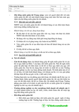 CÈm nang tÝn dông Phiªn b¶n 1.0
L i suÊtPhÇn Ngµy 3/9/2004
Môc MiÔn gim l i vay Trang 7
- Héi ®ång miÔn gi¶m l·i Trung −¬ng: xem xÐt quyÕt ®Þnh ®èi víi møc
miÔn gi¶m l·i ®èi víi mét kh¸ch hµng trong mét n¨m lín h¬n møc quy
®Þnh cña héi ®ång miÔn gi¶m l·i chi nh¸nh.
6.4.4. §iÒu kiÖn xem xÐt miÔn, gi¶m l·i
NHNT xem xÐt miÔn gi¶m l·i ®èi víi kh¸ch hµng cã c¸c ®iÒu kiÖn thuéc
mét trong nh÷ng tr−êng hîp sau:
- Kh¸ch hµng cßn tån t¹i, ®ang ho¹t ®éng:
BÞ tæn thÊt vÒ tµi s¶n liªn quan ®Õn vèn vay, hoÆc vèn thuª tµi chÝnh
NHNT dÉn ®Õn khã kh¨n vÒ tµi chÝnh;
Sö dông vèn vay ®óng môc ®Ých ghi trong hîp ®ång tÝn dông;
Cã thiÖn chÝ vµ cè g¾ng trong viÖc hoµn tr¶ nî NHNT;
ViÖc miÔn gi¶m l·i sÏ t¹o ®iÒu kiÖn tèt h¬n ®Ó kh¸ch hµng tr¶ nî cho
NHNT;
Cã ®Çy ®ñ hå s¬ theo quy ®Þnh.
- Kh¸ch hµng cã nî l·i tån ®äng: cã ®ñ c¸c hå s¬ theo quy ®Þnh.
6.4.5. Quy tr×nh xÐt duyÖt MiÔn gi¶m l·i
a. T¹i chi nh¸nh:
- C¸n bé tÝn dông nhËn cña kh¸ch hµng giÊy ®Ò nghÞ miÔn gi¶m l·i vµ c¸c
hå s¬ quy ®Þnh t¹i §iÒu 7 cña Quy chÕ miÔn gi¶m l·i. NÕu ®Ò nghÞ miÔn
gi¶m l·i phï hîp víi ®iÒu kiÖn vµ ®ñ hå s¬ theo quy ®Þnh cña quy chÕ
miÔn gi¶m l·i, C¸n bé tÝn dông lµm tê tr×nh vµ tr×nh hå s¬ cho Tr−ëng
phßng nghiÖp vô cho vay hoÆc phßng kinh doanh. Tê tr×nh ph¶i nªu râ vÒ
(i) sè liÖu, (ii) t×nh h×nh kh¸ch hµng, (iii) kho¶n nî l·i, (iv) c¸c gi¶i ph¸p
®· thùc hiÖn ®Ó thu nî gèc vµ l·i, (v)®Ò xuÊt ý kiÕn.
- Tr−êng hîp mãn vay do phßng giao dÞch hoÆc chi nh¸nh cÊp II cho vay vµ
kh«ng thuéc thÈm quyÒn quyÕt ®Þnh miÔn gi¶m l·i, th× sau khi kiÓm tra
xem xÐt ®ñ ®iÒu kiÖn, ®ñ hå s¬, Gi¸m ®èc chi nh¸nh cÊp II hoÆc Tr−ëng
phßng giao dÞch cã tê tr×nh vµ göi toµn bé hå s¬ miÔn gi¶m l·i vÒ phßng
nghiÖp vô cho vay cña chi nh¸nh cÊp 1.
- Tr−ëng phßng nghiÖp vô cho vay/phßng kinh doanh chi nh¸nh cÊp 1:
cã tr¸ch nhiÖm kiÓm tra l¹i, ®Ò xuÊt ý kiÕn, tr×nh Gi¸m ®èc ®Ó triÖu tËp
häp Héi ®ång miÔn gi¶m l·i.
- Héi ®ång miÔn gi¶m l·i:
o §èi chiÕu quy ®Þnh t¹i Quy chÕ miÔn gi¶m l·i, quyÕt nghÞ vÒ tõng
tr−êng hîp cô thÓ. Tr−êng hîp sè liÖu, tµi liÖu chøng minh ch−a râ
 