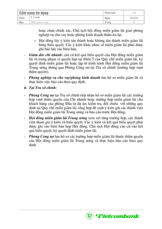 CÈm nang tÝn dông Phiªn b¶n 1.0
L i suÊtPhÇn Ngµy 3/9/2004
Môc MiÔn gim l i vay Trang 8
hoÆc ch−a chÝnh x¸c, Chñ tÞch héi ®ång miÔn gi¶m l·i giao phßng
nghiÖp vô cho vay hoÆc phßng kinh doanh thÈm tra l¹i.
o Héi ®ång lÊy ý kiÕn t¸n thµnh hoÆc kh«ng t¸n thµnh miÔn gi¶m l·i
b»ng biÓu quyÕt. C¸c ý kiÕn kh¸c nhau vÒ miÔn gi¶m l·i ph¶i ®−îc
ghi b¶o l−u vµo biªn b¶n.
- Gi¸m ®èc chi nh¸nh: c¨n cø kÕt qu¶ biÓu quyÕt cña Héi ®ång miÔn gi¶m
l·i vµ trong ph¹m vi quyÒn h¹n t¹i §iÒu 5 cña Quy chÕ miÔn gi¶m l·i, ký
quyÕt ®Þnh miÔn gi¶m l·i hoÆc lËp tê tr×nh tr×nh Héi ®ång miÔn gi¶m l·i
Trung −¬ng th«ng qua Phßng C«ng nî t¹i Trô së chÝnh (tr−êng hîp v−ît
thÈm quyÒn).
- Phßng nghiÖp vô cho vay/phßng kinh doanh l−u hå s¬ miÔn gi¶m l·i vµ
thùc hiÖn viÖc b¸o c¸o theo quy ®Þnh.
b. T¹i Tru së chÝnh:
- Phßng C«ng nî t¹i Trô së chÝnh tiÕp nhËn hå s¬ miÔn gi¶m l·i c¸c tr−êng
hîp v−ît thÈm quyÒn cña Chi nh¸nh hoÆc tr−êng hîp miÔn gi¶m l·i cho
kh¸ch hµng cña phßng §Çu t− dù ¸n; kiÓm tra, ®èi chiÕu víi nh÷ng quy
®Þnh t¹i Quy chÕ miÔn gi¶m l·i, tæng hîp ®Ò xuÊt ý kiÕn göi c¸c thµnh viªn
Héi ®ång miÔn gi¶m l·i Trung −¬ng vµ b¸o c¸o tr−íc Héi ®ång.
- Héi ®ång miÔn gi¶m l·i Trung −¬ng xem xÐt tõng tr−êng hîp, c¸c thµnh
viªn tham gia ý kiÕn vµ biÓu quyÕt. C¸c ý kiÕn vµ kÕt qu¶ biÓu quyÕt ph¶i
®−îc ghi vµo biªn b¶n häp Héi ®ång. Chñ tÞch Héi ®ång c¨n cø vµo kÕt
qu¶ biÓu quyÕt, ký quyÕt ®Þnh miÔn gi¶m l·i.
- Phßng C«ng nî l−u hå s¬ c¸c tr−êng hîp miÔn gi¶m l·i thuéc thÈm quyÒn
cña Héi ®ång miÔn gi¶m l·i Trung −¬ng vµ thùc hiÖn b¸o c¸o theo quy
®Þnh.
 