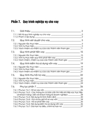 PhÇn 7. Quy tr×nh nghiÖp vô cho vay
7.1. Giíi thiÖu _____________________________________________ 2
7.1.1. M« t¶ quy tr×nh nghiÖp vô cho vay: ________________________________2
7.1.2. Ph¹m vi ¸p dông:_________________________________________________2
7.2. Quy tr×nh xÐt duyÖt cho vay____________________________ 3
7.2.1. Nguyªn t¾c thùc hiÖn_____________________________________________3
7.2.2. Tr×nh tù thùc hiÖn__________________________________________________3
7.2.3. Tr¸ch nhiÖm vµ nhiÖm vô cña c¸c thµnh viªn tham gia: ___________11
7.3. Quy tr×nh ph¸t tiÒn vay _______________________________ 15
7.3.1. Nguyªn t¾c thùc hiÖn____________________________________________15
7.3.2. Tr×nh tù thùc hiÖn quy tr×nh ph¸t tiÒn vay:__________________________15
7.3.3. Tr¸ch nhiÖm, nhiÖm vô cña c¸c thµnh viªn tham gia: _____________17
7.4. Quy tr×nh kiÓm tra sö dông vèn vay ____________________ 19
7.4.1. Nguyªn t¾c thùc hiÖn :___________________________________________19
7.4.2. Tr×nh tù thùc hiÖn: ________________________________________________19
7.4.3. Tr¸ch nhiÖm vµ nhiÖm vô cña c¸c thµnh viªn tham gia: ___________21
7.5. Quy tr×nh thu håi nî vay_______________________________ 22
7.5.1. Nguyªn t¾c thùc hiÖn____________________________________________22
7.5.2. Tr×nh tù thùc hiÖn_________________________________________________22
7.5.3. Tr¸ch nhiÖm, nhiÖm vô cña c¸c thµnh viªn tham gia: _____________24
7.6. Phô lôc phÇn 7 _______________________________________ 26
7.6.1. Phô lôc 7.6.1: Hå s¬ vay vèn ______________________________________26
7.6.2. Phô lôc 7.6.2 : C¸c th«ng tin c¬ b¶n cÇn t×m hiÓu khi tiÕp xóc trùc tiÕp
víi kh¸ch hµng ( ®èi víi kh¸ch hµng lµ doanh nghiÖp): _____________28
7.6.3. Phô lôc 7.6.3: Néi dung tê tr×nh thÈm ®Þnh _________________________30
7.6.4. Phô lôc 7.6.4 : Gñi vµ l−u gi÷ hå s¬ vay vèn ________________________34
7.6.5. Phô lôc 7.6.5 : Hå s¬ ph¸t tiÒn vay ________________________________35
7.6.6. Phô lôc 7.6.6: Néi dung kiÓm tra sö dông vèn vay __________________36
7.6.7. Phô lôc 7.6.7: Gia h¹n nî ®iÒu, chØnh kú h¹n nî ___________________37
 