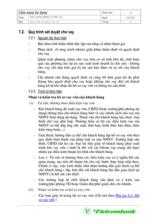 CÈm nang tÝn dông Phiªn b¶n 1.0
Quy tr×nh nghiÖp vô cho vayPhÇn Ngµy 3/9/2004
Môc Quy tr×nh xÐt duyÖt cho vay Trang 3
7.2. Quy tr×nh xÐt duyÖt cho vay
7.2.1. Nguyªn t¾c thùc hiÖn
- B¶o ®¶m tÝnh thÈm ®Þnh ®éc lËp cña tõng c¸ nh©n tham gia
- Ph©n t¸ch râ rµng tr¸ch nhiÖm gi÷a kh©u thÈm ®Þnh vµ quyÕt ®Þnh
cho vay
- Qu¸n triÖt ph−¬ng ch©m cho vay trªn c¬ së tÝnh kh¶ thi, tÝnh hiÖu
qu¶ cña ph−¬ng ¸n/ dù ¸n s¶n xuÊt kinh doanh lµ chñ yÕu - kh«ng
cho vay chØ dùa trªn gi¸ trÞ tµi s¶n b¶o ®¶m vµ uy tÝn cña kh¸ch
hµng.
- Chi nh¸nh chñ ®éng quyÕt ®Þnh vµ c«ng bè thêi gian tèi ®a ph¶i
th«ng b¸o quyÕt ®Þnh cho vay hoÆc kh«ng cho vay ®èi víi kh¸ch
hµng kÓ tõ khi nhËn ®ñ hå s¬ vay vèn vµ th«ng tin cÇn thiÕt.
7.2.2. Tr×nh tù thùc hiÖn
NhËn vµ kiÓm tra hå s¬ vay vèn cña kh¸ch hµng
(i) T− vÊn, th−¬ng th¶o ®iÒu kiÖn vay vèn
- Khi kh¸ch hµng ®Ò xuÊt vay vèn, CBTD (hoÆc tr−ëng/phã phßng tÝn
dông) th«ng b¸o cho kh¸ch hµng biÕt vÒ c¸c chÝnh s¸ch cho vay mµ
NHNT hiÖn ®ang ¸p dông. Tham vÊn cho kh¸ch hµng lùa chän lo¹i
h×nh cho vay phï hîp. Th−¬ng th¶o s¬ bé c¸c ®iÒu kiÖn vay mµ
NHNT cã thÓ ®¸p øng (l·i suÊt, thêi h¹n, h×nh thøc b¶o ®¶m, ®iÒu
kiÖn rµng buéc...)
- Gi¶i thÝch, h−íng dÉn cô thÓ cho kh¸ch hµng lËp hå s¬ vay vèn theo
quy ®Þnh hiÖn hµnh cña ph¸p luËt vµ cña NHNT. Tr−êng hîp cÇn
thiÕt, CBTD liÖt kª c¸c lo¹i tµi liÖu giÊy tê kh¸ch hµng ph¶i xuÊt
tr×nh khi vay vèn ( nhÊt lµ ®èi víi c¸c kho¶n vay trung dµi h¹n)
nh»m t¹o ®iÒu kiÖn thuËn lîi nhÊt cho kh¸ch hµng.
- L−u ý: T− vÊn vµ th−¬ng th¶o c¸c ®iÒu kiÖn vay cã ý nghÜa hÕt søc
quan träng, t¹o tiÒn ®Ò thuËn lîi cho c¸c b−íc thùc hiÖn tiÕp theo.
ChÝnh v× vËy, viÖc kiªn nhÉn, nh· nhÆn h−íng dÉn gi¶i thÝch cô thÓ
cho kh¸ch hµng ( ®Æc biÖt ®èi víi kh¸ch hµng lÇn ®Çu giao dÞch t¹i
NHNT) lµ hÕt søc cÇn thiÕt.
- C¸c tr−êng hîp tõ chèi kh¸ch hµng cÇn ph¶i cã ý kiÕn cña
tr−ëng/phã phßng TD hoÆc Gi¸m ®èc/phã gi¸m ®èc chi nh¸nh.
(ii) NhËn vµ kiÓm tra s¬ hå s¬ vay vèn:
- C¸c lo¹i giÊy tê trong hå s¬ vay vèn (Chi tiÕt theo Phô lôc 6.1: Hå
s¬ vay vèn )
 