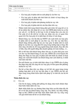 CÈm nang tÝn dông Phiªn b¶n 1.0
Quy tr×nh nghiÖp vô cho vayPhÇn Ngµy 3/9/2004
Môc Quy tr×nh xÐt duyÖt cho vay Trang 4
+ C¸c lo¹i giÊy tê ph¶n ¸nh t− c¸ch ph¸p lý cña bªn vay
+ C¸c lo¹i giÊy tê ph¶n ¸nh t×nh h×nh tµi chÝnh vµ ho¹t ®éng s¶n
xuÊt kinh doanh cña bªn vay
+ C¸c lo¹i giÊy tê ph¶n ¸nh ph−¬ng ¸n/dù ¸n vay vèn
+ C¸c lo¹i giÊy tê ph¶n ¸nh tµi s¶n b¶o ®¶m tiÒn vay
- Nh»m tr¸nh t×nh tr¹ng kh¸ch hµng ph¶i gi¶i tr×nh, bæ sung hå s¬ vµ
®i l¹i nhiÒu lÇn, khi nhËn hå s¬ vay vèn CBTD ph¶i kiÓm tra s¬ bé
c¸c yÕu tè : (i) Bé hå s¬ ®ñ lo¹i vµ ®ñ sè l−îng theo yªu cÇu (ii)
C¸c giÊy tê cã ®ñ ch÷ ký vµ dÊu x¸c nhËn cña c¸c c¬ quan liªn
quan (iii) C¸c lo¹i giÊy tê cã phï hîp víi nhau vÒ néi dung.
- Kh¸ch hµng vay vèn lÇn ®Çu t¹i NHNT cÇn xuÊt tr×nh c¸c lo¹i giÊy
tê ph¶n ¸nh t− c¸ch ph¸p lý cña bªn vay. C¸c lÇn vay tiÕp theo,
kh¸ch hµng kh«ng ph¶i lËp l¹i c¸c lo¹i giÊy tê ph¶n ¸nh t− c¸ch
ph¸p lý cña bªn vay song ph¶i bæ sung trong tr−êng hîp cã thay ®æi
nh−: t¨ng vèn ®iÒu lÖ, bæ sung ngµnh hµng kinh doanh, thay ®æi chñ
së h÷u, thay ®æi ng−êi ®øng ®Çu doanh nghiÖp, kÕ to¸n tr−ëng ..vv..
- §Ó cã thÓ theo dâi kh¸ch hµng ®−îc liªn tôc vµ gi¶m thêi gian xem
xÐt cho vay khi kh¸ch hµng cã yªu cÇu, CBTD cÇn cã kÕ ho¹ch chñ
®éng thu thËp c¸c lo¹i giÊy tê ph¶n ¸nh t×nh h×nh tµi chÝnh vµ ho¹t
®éng s¶n xuÊt kinh doanh cña kh¸ch hµng mét c¸ch ®Þnh kú, Ýt nhÊt
mét n¨m mét lÇn.
- Do mçi kho¶n vay cã tÝnh chÊt kh¸c nhau v× vËy CBTD cÇn cè g¾ng
thu thËp cµng ®Çy ®ñ cµng tèt c¸c lo¹i giÊy tê liªn quan ®Õn ph−¬ng
¸n/dù ¸n vay vèn.
- Do hå s¬ b¶o ®¶m tiÒn vay ®ãng vai trß hÕt søc quan träng trong
tr−êng hîp ph¶i xö lý tµi s¶n b¶o ®¶m v× vËy CBTD cÇn hÕt søc
thËn träng trong kh©u kiÓm ®Þnh tÝnh ph¸p lý vµ tÝnh ®ñ cña bé hå
s¬.
ThÈm ®Þnh cho vay
(i) Yªu cÇu
- C¸n bé tÝn dông, tr−ëng phã phßng tÝn dông chÞu tr¸ch nhiÖm thùc
hiÖn b−íc thÈm ®Þnh cho vay.
- B−íc thÈm ®Þnh cho vay th−êng ®−îc thùc hiÖn sau khi nhËn ®Çy ®ñ
hå s¬ tµi liÖu do kh¸ch hµng cung cÊp. Tuy nhiªn, tuú tõng tr−êng
hîp cô thÓ, CBTD cã thÓ thùc hiÖn thÈm ®Þnh cho vay song song
víi qu¸ tr×nh hoµn tÊt hå s¬ cña kh¸ch hµng.
 