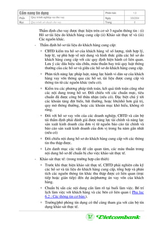 CÈm nang tÝn dông Phiªn b¶n 1.0
Quy tr×nh nghiÖp vô cho vayPhÇn Ngµy 3/9/2004
Môc Quy tr×nh xÐt duyÖt cho vay Trang 6
ThÈm ®Þnh cho vay ®−îc thùc hiÖn trªn c¬ së 3 nguån th«ng tin : (i)
Hå s¬ tµi liÖu do kh¸ch hµng cung cÊp (ii) Kh¶o s¸t thùc tÕ vµ (iii)
C¸c nguån kh¸c.
- ThÈm ®Þnh hå s¬ tµi liÖu do kh¸ch hµng cung cÊp:
+ CBTD kiÓm tra hå s¬ cña kh¸ch hµng vÒ sè l−îng, tÝnh hîp lý,
hîp lÖ, sù phï hîp vÒ néi dung vµ h×nh thøc gi÷a c¸c hå s¬ do
kh¸ch hµng cung cÊp víi c¸c quy ®Þnh hiÖn hµnh cã liªn quan.
L−u ý c¸c dÊu hiÖu söa ch÷a, m©u thuÉn hay tr¸i quy luËt th«ng
th−êng cña c¸c hå s¬ vµ gi÷a c¸c hå s¬ do kh¸ch hµng cung cÊp.
+ Ph©n tÝch n¨ng lùc ph¸p luËt, n¨ng lùc hµnh vi d©n sù cña kh¸ch
hµng vay vèn th«ng qua c¸c hå s¬, tµi liÖu ®−îc cung cÊp vµ
th«ng tin tõ c¸c nguån kh¸c (nÕu cã).
+ KiÓm tra c¸c ph−¬ng ph¸p tÝnh to¸n, kÕt qu¶ tÝnh to¸n còng nh−
c¸c néi dung trong hå s¬. §èi chiÕu víi c¸c chuÈn mùc, tiªu
chuÈn ®· ®−îc c«ng bè thõa nhËn (nÕu cã). §Æc biÖt chó ý tíi
c¸c kho¶n t¨ng ®ét biÕn, bÊt th−êng, hoÆc lín/nhá h¬n gi¸ trÞ,
quy m« th«ng th−êng, hoÆc c¸c kho¶n môc khã hiÓu, kh«ng râ
rµng.
+ §èi víi hå s¬ vay vèn cña c¸c doanh nghiÖp, CBTD vµ c¸n bé
t¸i thÈm ®Þnh ph¶i ®¸nh gi¸ ®−îc n¨ng lùc tµi chÝnh vµ n¨ng lùc
s¶n xuÊt kinh doanh cña ®¬n vÞ tõ nguån b¸o c¸o tµi chÝnh vµ
b¸o c¸o s¶n xuÊt kinh doanh cña ®¬n vÞ trong ba n¨m gÇn nhÊt
(nÕu cã)
+ §èi chiÕu néi dung hå s¬ do kh¸ch hµng cung cÊp víi c¸c th«ng
tin thu thËp ®−îc.
+ Lªn danh môc c¸c vÊn ®Ò cÇn quan t©m, c¸c m©u thuÉn trong
néi dung hå s¬ ®Ó chuÈn bÞ cho viÖc kh¶o s¸t thùc tÕ.
- Kh¶o s¸t thùc tÕ: (trong tr−êng hîp cÇn thiÕt)
+ Tr−íc khi thùc hiÖn kh¶o s¸t thùc tÕ, CBTD ph¶i nghiªn cøu kü
c¸c hå s¬ vµ tµi liÖu do kh¸ch hµng cung cÊp, tæng hîp vµ ph©n
tÝch c¸c nguån th«ng tin kh¸c thu thËp ®−îc cã liªn quan (trùc
tiÕp hoÆc gi¸n tiÕp) ®Õn dù ¸n/ph−¬ng ¸n vay vèn cña kh¸ch
hµng.
+ ChuÈn bÞ s½n c¸c néi dung cÇn lµm râ t¹i buæi lµm viÖc. Bè trÝ
lÞch lµm viÖc víi kh¸ch hµng vµ c¸c bªn cã liªn quan ( Phô lôc
6.2 : C¸c th«ng tin c¬ b¶n:).
+ Tr−ëng/phã phßng tÝn dông cã thÓ cïng tham gia víi c¸n bé tÝn
dông kh¶o s¸t thùc tÕ.
 