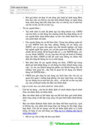 CÈm nang tÝn dông Phiªn b¶n 1.0
Quy tr×nh nghiÖp vô cho vayPhÇn Ngµy 3/9/2004
Môc Quy tr×nh xÐt duyÖt cho vay Trang 7
+ KÕt qu¶ kh¶o s¸t thùc tÕ cÇn ®−îc ghi chÐp l¹i d−íi d¹ng Biªn
b¶n lµm viÖc cã ch÷ ký cña ®¹i diÖn kh¸ch hµng vµ ng©n hµng
hoÆc d−íi d¹ng b¶n Ghi chÐp lµm viÖc cã ch÷ ký cña Ýt nhÊt hai
c¸n bé vµ l−u vµo hå s¬ cho vay.
- Tõ c¸c nguån kh¸c :
+ Tuú tÝnh chÊt vµ møc ®é phøc t¹p cña tõng kho¶n vay, CBTD
cÇn t×m hiÓu vµ chñ ®éng lªn ch−¬ng tr×nh thu thËp th«ng tin tõ
c¸c nguån kh¸c nhau nh»m phôc vô cho viÖc thÈm ®Þnh cho vay
cña m×nh ®−¬c tèt nhÊt.
+ C¸c nguån th«ng tin cã thÓ khai th¸c: Trung t©m phßng ngõa rñi
ro cña NHNN trªn ®Þa bµn, phßng Th«ng tin tÝn dông cña
NHNT, c¸c c¬ quan chñ qu¶n cña chñ doanh nghiÖp, c¸c hiÖp
héi ngµnh nghÒ liªn quan, c¸c së liªn quan trªn ®Þa bµn ( Së ®Þa
chÝnh, Së tµi chÝnh, Së kÕ ho¹ch ®Çu t−...), c¸c NHTM kh¸c, c¸c
vô côc thuéc NHNN...vµ c¸c lo¹i b¸o chÝ t¹p chÝ kinh tÕ.Tr−êng
hîp cÇn thiÕt, CBTD cã thÓ ®Ò xuÊt mua th«ng tin nh»m b¶o
®¶m thu thËp ®ñ th«ng tin vµ cã chÊt l−îng.
+ Khi khai th¸c tõ c¸c nguån th«ng tin kh¸c, CBTD tËp trung
®¸nh gi¸ tÝnh khíp ®óng so víi th«ng tin ®−îc kh¸ch hµng cung
cÊp ; uy tÝn cña kh¸ch hµng/s¶n phÈm cña kh¸ch hµng trªn thÞ
tr−êng; mèi quan hÖ , ®Æc biÖt lµ quan hÖ tÝn dông cña kh¸ch
hµng víi NHTM kh¸c...
+ CBTD nªn ghi chÐp l¹i néi dung c¸c buæi lµm viÖc víi c¸c c¬
quan liªn quan ( tr−êng hîp pháng vÊn trùc tiÕp) hoÆc sao chôp
l¹i c¸c th«ng tin in trªn b¸o chÝ, s¸ch... vµ l−u hå s¬ cho vay nh−
c¸c c¨n cø thuyÕt minh cho B¸o c¸o thÈm ®Þnh.
(iv) LËp tê tr×nh, b¸o c¸o thÈm ®Þnh/t¸i thÈm ®Þnh:
- C¸n bé tÝn dông , c¸n bé t¸i thÈm ®Þnh cã tr¸ch nhiÖm lËp tê tr×nh
/b¸o c¸o thÈm ®Þnh, t¸i thÈm ®Þnh.
- B¸o c¸o thÈm ®Þnh cã thÓ ®−îc lËp sau khi kÕt thóc qu¸ tr×nh thÈm
®Þnh song còng cã thÓ lËp song song víi qu¸ tr×nh thÈm ®Þnh kho¶n
vay.
- B¸o c¸o thÈm ®Þnh/t¸i thÈm ®Þnh cÇn ®−îc thÓ hiÖn m¹ch l¹c, s¹ch
sÏ kh«ng tÈy xo¸, ph¶n ¸nh trung thùc c¸c th«ng tin thu thËp, tæng
hîp ®−îc. C¸n bé tÝn dông/ c¸n bé t¸i thÈm ®Þnh ph¶i cã ý kiÕn
riªng, râ rµng vÒ c¸c néi dung sau (Phô lôc 6.3: H−íng dÉn lËp tê
tr×nh thÈm ®Þnh):
+ Hå s¬ vay vèn cã ®Çy ®ñ theo qui ®Þnh?
 