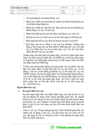 CÈm nang tÝn dông Phiªn b¶n 1.0
Quy tr×nh nghiÖp vô cho vayPhÇn Ngµy 3/9/2004
Môc Quy tr×nh xÐt duyÖt cho vay Trang 8
+ T− c¸ch ph¸p lý cña kh¸ch hµng vay?
+ Ph©n tÝch, ®¸nh gi¸ t×nh h×nh tµi chÝnh cña kh¸ch hµng hiÖn nay
vµ dù b¸o trong t−¬ng lai.
+ Ph©n tÝch, ®¸nh gi¸ tÝnh kh¶ thi, hiÖu qu¶ cña dù ¸n/ ph−¬ng ¸n
kh¸ch hµng xin vay vèn lÇn nµy.
+ Ph©n tÝch ®¸nh gi¸ tµi s¶n b¶o ®¶m cña kho¶n vay ( nÕu cã)
+ Dù b¸o c¸c rñi ro cã thÓ x¶y ra vµ c¸c kh¶ n¨ng cã thÓ h¹n chÕ
+ Kh¶ n¨ng thu håi nî vay theo kÕ ho¹ch (nî gèc vµ nî l·i)?
+ KÕt luËn: nªu râ cã ®ång ý cho vay hay kh«ng? Tr−êng hîp
®ång ý th× trÞ gi¸ cho vay bao nhiªu? Thêi h¹n cho vay? L·i suÊt
cho vay? §¶m b¶o nî vµ c¸c ®iÒu kiÖn vay? C¸c ®Ò xuÊt kh¸c
nh»m thu håi vèn vay an toµn?
- Tr−êng hîp cÇn thiÕt ph¶i t¸i thÈm ®Þnh, c¸n bé t¸i thÈm ®Þnh thùc
hiÖn c¸c b−íc nh− qui ®Þnh ®èi víi CBTD vµ cã thÓ lùa chän hoÆc
(i) LËp b¸o c¸o thÈm ®Þnh riªng hoÆc (ii) Bæ sung ý kiÕn vµo B¸o
c¸o thÈm ®Þnh do CBTD lËp.
- ý kiÕn cña tr−ëng /phã phßng tÝn dông ®−îc nªu t¹i phÇn cuèi cña
B¸o c¸o thÈm ®Þnh vµ ph¶i thÓ hiÖn râ c¸c néi dung sau: (i) Cã
®ång ý víi c¸c ý kiÕn ®¸nh gi¸ kho¶n vay vµ kÕt luËn cho vay cña
CBTD vµ/hoÆc c¸n bé t¸i thÈm ®Þnh? (ii) Tr−êng hîp kh«ng ®ång ý
víi ý kiÕn ®¸nh gi¸ cña CBTDvµ/hoÆc c¸n bé t¸i thÈm ®Þnh cÇn nªu
râ lý do vµ ®Ò xuÊt gi¶i ph¸p thùc hiÖn. (iii) C¸c ý kiÕn bæ sung
kh¸c nh»m lµm râ h¬n ®Æc ®iÓm, møc ®é rñi ro, kh¶ n¨ng thu
nî cña kho¶n vay..
QuyÕt ®Þnh cho vay:
(i) Ra quyÕt ®Þnh cho vay:
Sau khi nhËn ®−îc B¸o c¸o thÈm ®Þnh cïng víi toµn bé hå s¬ vay
vèn do phßng tÝn dông tr×nh, Gi¸m ®èc/phã gi¸m ®èc chi nh¸nh
kiÓm tra l¹i c¸c th«ng tin nªu t¹i tê tr×nh, ®¸nh gi¸ tÝnh thuyÕt phôc
cña kho¶n vay, c¨n cø ph¹m vi quyÒn h¹n ®−îc ph©n c«ng, ra quyÕt
®Þnh vµ ghi râ c¸c néi dung sau trªn Tê tr×nh thÈm ®Þnh/ B¸o c¸o
thÈm ®Þnh:
- §ång ý cho vay: Trong tr−êng hîp nµy, Gi¸m ®èc/phã gi¸m ®èc chi
nh¸nh ghi râ ®ång ý cho vay, c¸c ®iÒu kiÖn cho vay (nÕu cã), ký
tªn, ghi ngµy ký tªn vµ chuyÓn tr¶ hå s¬ cho phßng tÝn dông thùc
hiÖn c¸c b−íc tiÕp theo.
 