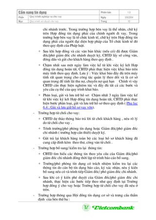 CÈm nang tÝn dông Phiªn b¶n 1.0
Quy tr×nh nghiÖp vô cho vayPhÇn Ngµy 3/9/2004
Môc Quy tr×nh xÐt duyÖt cho vay Trang 10
chi nh¸nh tr−íc. Trong tr−êng hîp bªn vay lµ thÓ nh©n, ch÷ ký
trªn Hîp ®ång tÝn dông ph¶i cña chÝnh ng−êi ®i vay. Trong
tr−êng hîp bªn vay lµ tæ chøc kinh tÕ, ch÷ ký trªn Hîp ®ång tÝn
dông ph¶i cña ng−êi ®¹i diÖn hîp ph¸p cña Tæ chøc kinh tÕ ®ã
theo quy ®Þnh cña Ph¸p luËt.
+ Sau khi hîp ®ång vµ c¸c v¨n b¶n kh¸c (nÕu cã) ®· ®−îc Gi¸m
®èc/phã gi¸m ®èc chi nh¸nh duyÖt ký, CBTD lÊy sè c«ng v¨n,
®ãng dÊu vµ göi cho kh¸ch hµng theo quy ®Þnh .
+ ChËm nhÊt sau mét ngµy lµm viÖc kÓ tõ khi viÖc ký kÕt Hîp
®ång tÝn dông hoµn tÊt, CBTD ph¶i thùc hiÖn viÖc khai b¸o trªn
m¸y tÝnh theo quy ®Þnh. L−u ý : ViÖc khai b¸o ®Çy ®ñ trªn m¸y
tÝnh rÊt quan träng cho c«ng t¸c qu¶n lý theo dâi vµ lµ c¬ së
quan träng ®Ó tÝnh l·i thu nî, chuyÓn nî qu¸ h¹n ChÝnh v× vËy
CBTD cÇn thùc hiÖn nghiªm tóc vµ ®Çy ®ñ tÊt c¶ c¸c b−íc vµ
yªu cÇu cô thÓ cña quy tr×nh khai b¸o.
+ Ph©n lo¹i, göi vµ l−u tr÷ hå s¬: ChËm nhÊt 3 ngµy lµm viÖc kÕ
tõ khi viÖc ký kÕt Hîp ®ång tÝn dông hoµn tÊt, CBTD ph¶i thùc
hiÖn b−íc ph©n lo¹i, göi vµ l−u tr÷ hå s¬ theo quy ®Þnh ( Phô lôc
6.4 : Gñi vµ l−u gi÷ hå s¬ vay vèn).
- Tr−êng hîp tõ chèi cho vay:
+ CBTD dù th¶o th«ng b¸o tr¶ lêi tõ chèi kh¸ch hµng , nªu râ lý
do tõ chèi cho vay .
+ Tr×nh tr−ëng/phã phßng tÝn dông hoÆc Gi¸m ®èc/phã gi¸m ®èc
chi nh¸nh ( tr−êng hîp cÇn thiÕt) duyÖt ký.
+ Göi tr¶ l¹i kh¸ch hµng toµn bé c¸c lo¹i hå s¬ kh¸ch hµng ®·
cung cÊp ®Ýnh kÌm theo th−, c«ng v¨n tõ chèi .
- Tr−êng hîp bæ sung/ kiÓm tra l¹i th«ng tin:
+ CBTD t×m hiÓu c¸c th«ng tin theo yªu cÇu cña Gi¸m ®èc/phã
gi¸m ®èc chi nh¸nh ®ång thêi lËp tê tr×nh b¸o c¸o bæ sung.
+ Tr−ëng/phã phßng tÝn dông cã tr¸ch nhiÖm kiÓm tra l¹i c¸c
th«ng tin do c¸n bé tÝn dông b¸o c¸o, ký x¸c nhËn, nªu ý kiÕn
bæ sung nÕu cã vµ tr×nh tiÕp Gi¸m ®èc/ phã gi¸m ®èc chi nh¸nh.
+ Sau khi cã ý kiÕn phª duyÖt cña Gi¸m ®èc/phã gi¸m ®èc chi
nh¸nh, thùc hiÖn c¸c b−íc tiÕp theo nh− quy ®Þnh t¹i Tr−êng
hîp ®ång ý cho vay hoÆc Tr−êng hîp tõ chèi cho vay ®· nªu ë
trªn.
- Tr−êng hîp th«ng qua Héi ®ång tÝn dông c¬ së vµ tr−ng cÇu thÈm
®Þnh cña bªn thø ba :
 
