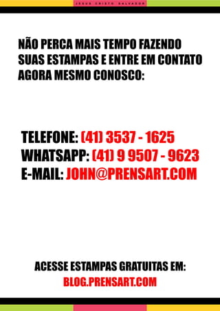 NÃO PERCA MAIS TEMPO FAZENDO
SUAS ESTAMPAS E ENTRE EM CONTATO
AGORA MESMO CONOSCO:
TELEFONE: (41) 3537 - 1625
WHATSAPP: (41) 9 9507 - 9623
E-MAIL: JOHN@PRENSART.COM
ACESSE ESTAMPAS GRATUITAS EM:
BLOG.PRENSART.COM
J E S U S C R I S T O S A L V A D O R
 