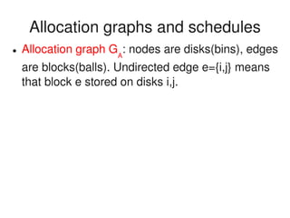    
Allocation graphs and schedules
● Allocation graph GA
: nodes are disks(bins), edges 
are blocks(balls). Undirected edge e={i,j} means 
that block e stored on disks i,j.
 