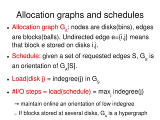    
Allocation graphs and schedules
● Allocation graph GA
: nodes are disks(bins), edges 
are blocks(balls). Undirected edge e={i,j} means 
that block e stored on disks i,j.
● Schedule: given a set of requested edges S, GS
 is 
an orientation of GA
[S].
● Load(disk j) = indegree(j) in GS
● #I/O steps = load(schedule) = maxj
 indegree(j)
 → maintain online an orientation of low indegree
– If blocks stored at several disks, GA
 is a hypergraph
 