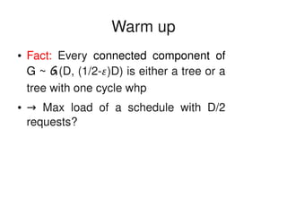    
Warm up
● Fact:  Every  connected  component  of 
G ~ G(D, (1/2­)D) is either a tree or a 
tree with one cycle whp
●  → Max  load  of  a  schedule  with  D/2 
requests?
 
