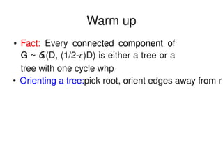   
Warm up
● Orienting a tree:pick root, orient edges away from r
● Fact:  Every  connected  component  of 
G ~ G(D, (1/2­)D) is either a tree or a 
tree with one cycle whp
 