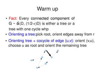    
Warm up
● Orienting a tree:pick root, orient edges away from r
● Orienting tree + cocycle of edge {u,v}: orient (v,u), 
choose u as root and orient the remaining tree
● Fact:  Every  connected  component  of 
G ~ G(D, (1/2­)D) is either a tree or a 
tree with one cycle whp
 