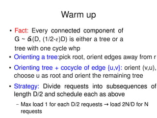    
Warm up
● Orienting a tree:pick root, orient edges away from r
● Orienting tree + cocycle of edge {u,v}: orient (v,u), 
choose u as root and orient the remaining tree
● Strategy:  Divide  requests  into  subsequences  of 
length D/2 and schedule each as above
– Max load 1 for each D/2 requests   load 2N/D for N →
requests
● Fact:  Every  connected  component  of 
G ~ G(D, (1/2­)D) is either a tree or a 
tree with one cycle whp
 