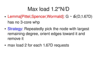    
Max load 1.2*N/D
● Lemma[Pittel,Spencer,Wormald]: G ~ G(D,1.67D) 
has no 3­core whp
● Strategy: Repeatedly pick the node with largest 
remaining degree, orient edges toward it and 
remove it
● max load 2 for each 1.67D requests
 