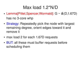    
Max load 1.2*N/D
● Lemma[Pittel,Spencer,Wormald]: G ~ G(D,1.67D) 
has no 3­core whp
● Strategy: Repeatedly pick the node with largest 
remaining degree, orient edges toward it and 
remove it
● max load 2 for each 1.67D requests
● BUT: all these must buffer requests before 
scheduling them
 