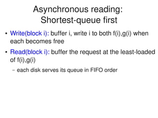    
Asynchronous reading: 
Shortest­queue first
● Write(block i): buffer i, write i to both f(i),g(i) when 
each becomes free
● Read(block i): buffer the request at the least­loaded 
of f(i),g(i)
– each disk serves its queue in FIFO order
 
