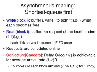    
Asynchronous reading: 
Shortest­queue first
● Write(block i): buffer i, write i to both f(i),g(i) when 
each becomes free
● Read(block i): buffer the request at the least­loaded 
of f(i),g(i)
– each disk serves its queue in FIFO order
● Requests are scheduled online
● Conjecture[Sanders]: Delay O(log 1/) is achievable 
for average arrival rate (1­)D
– If 2 copies of each block allowed (Theta(1/) for 1 copy)
 