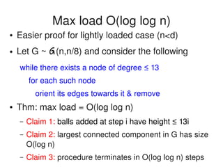    
Max load O(log log n)
● Easier proof for lightly loaded case (n<d)
● Let G ~ G(n,n/8) and consider the following
while there exists a node of degree ≤ 13
    for each such node
       orient its edges towards it & remove
● Thm: max load = O(log log n)
– Claim 1: balls added at step i have height ≤ 13i
– Claim 2: largest connected component in G has size 
O(log n)
– Claim 3: procedure terminates in O(log log n) steps
 