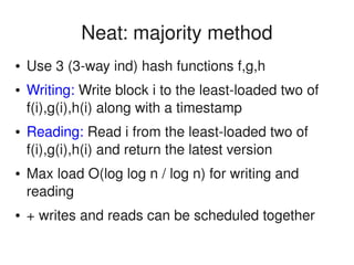    
Neat: majority method
● Use 3 (3­way ind) hash functions f,g,h
● Writing: Write block i to the least­loaded two of 
f(i),g(i),h(i) along with a timestamp
● Reading: Read i from the least­loaded two of 
f(i),g(i),h(i) and return the latest version
● Max load O(log log n / log n) for writing and 
reading
● + writes and reads can be scheduled together
 