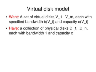    
Virtual disk model
● Want: A set of virtual disks V_1...V_m, each with 
specified bandwidth b(V_i) and capacity c(V_i)
● Have: a collection of physical disks D_1...D_n, 
each with bandwidth 1 and capacity c
 