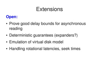    
Extensions
Open:
● Prove good delay bounds for asynchronous 
reading
● Deterministic guarantees (expanders?)
● Emulation of virtual disk model
● Handling rotational latencies, seek times
 