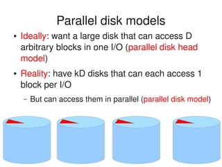    
Parallel disk models
● Ideally: want a large disk that can access D 
arbitrary blocks in one I/O (parallel disk head 
model)
● Reality: have kD disks that can each access 1 
block per I/O
– But can access them in parallel (parallel disk model)
 