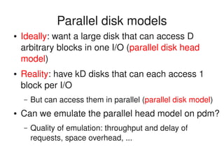    
Parallel disk models
● Ideally: want a large disk that can access D 
arbitrary blocks in one I/O (parallel disk head 
model)
● Reality: have kD disks that can each access 1 
block per I/O
– But can access them in parallel (parallel disk model)
● Can we emulate the parallel head model on pdm?
– Quality of emulation: throughput and delay of 
requests, space overhead, ...
 