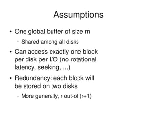    
Assumptions
● One global buffer of size m
– Shared among all disks
● Can access exactly one block 
per disk per I/O (no rotational 
latency, seeking, ...)
● Redundancy: each block will 
be stored on two disks
– More generally, r out­of (r+1)
 