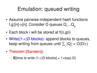    
Emulation: queued writing
● Assume pairwise­independent hash functions 
f,g:[n]­>[n]. Consider D queues Q1
...QD
● Each block i will be stored at f(i),g(i)
● Write((1­)D blocks): append blocks to queues, 
keep writing from queues until ∑i
 |Qi
| < O(D/)
● Theorem [Sanders]: 
– E[time to write (1­)D blocks] < 1+exp(­D)
 