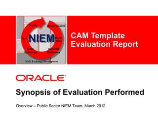 Deploy     Requirements



  Test
         NIEM           Model
    <Insert Picture Here> Data
                                   CAM Template
      Build         Generate
                                   Evaluation Report
    Exchange        Dictionary


    XML Exchange Development




Synopsis of Evaluation Performed
Overview – Public Sector NIEM Team, March 2012
 