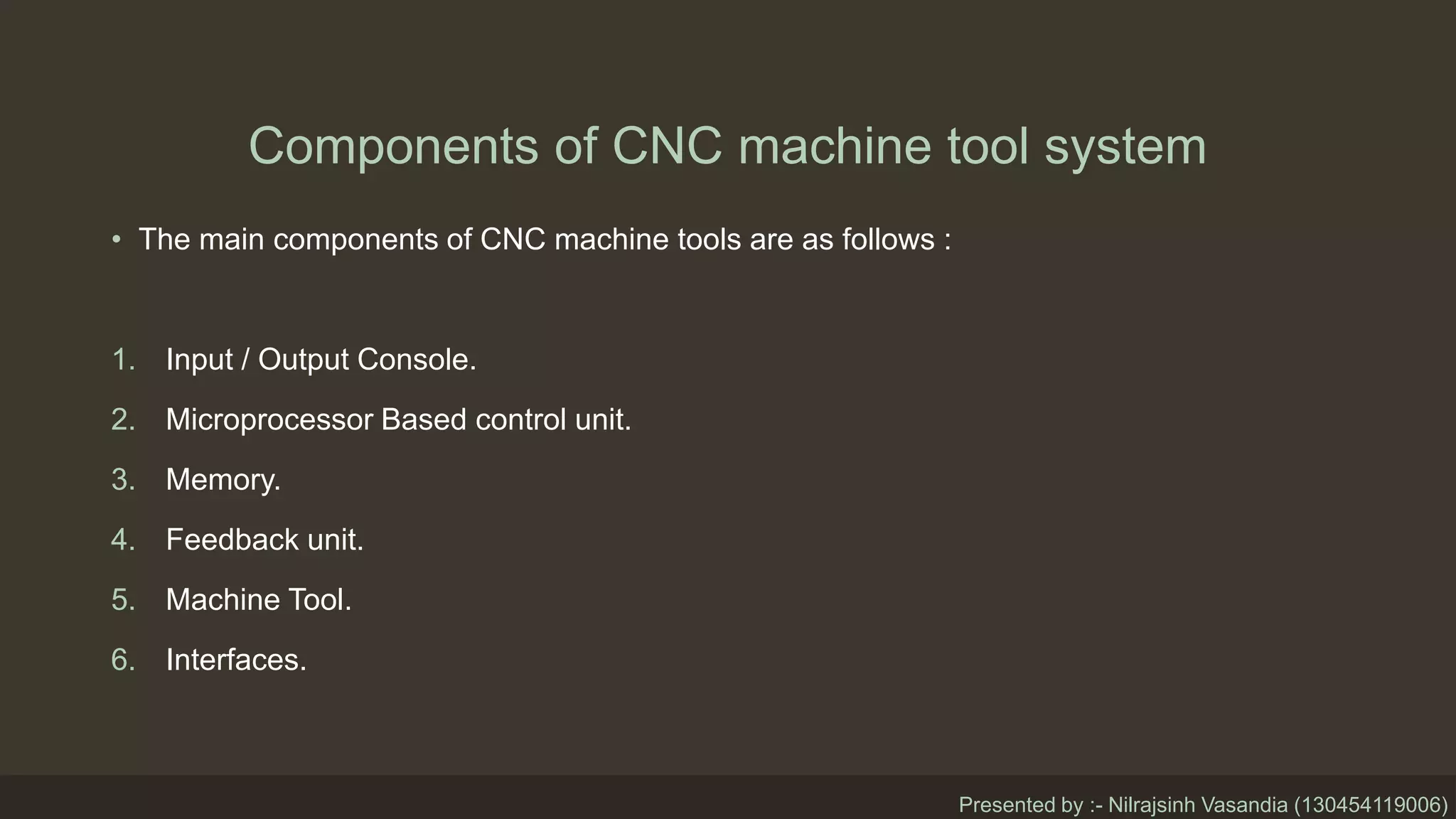 Components of CNC machine tool system
• The main components of CNC machine tools are as follows :
1. Input / Output Console.
2. Microprocessor Based control unit.
3. Memory.
4. Feedback unit.
5. Machine Tool.
6. Interfaces.
Presented by :- Nilrajsinh Vasandia (130454119006)
 