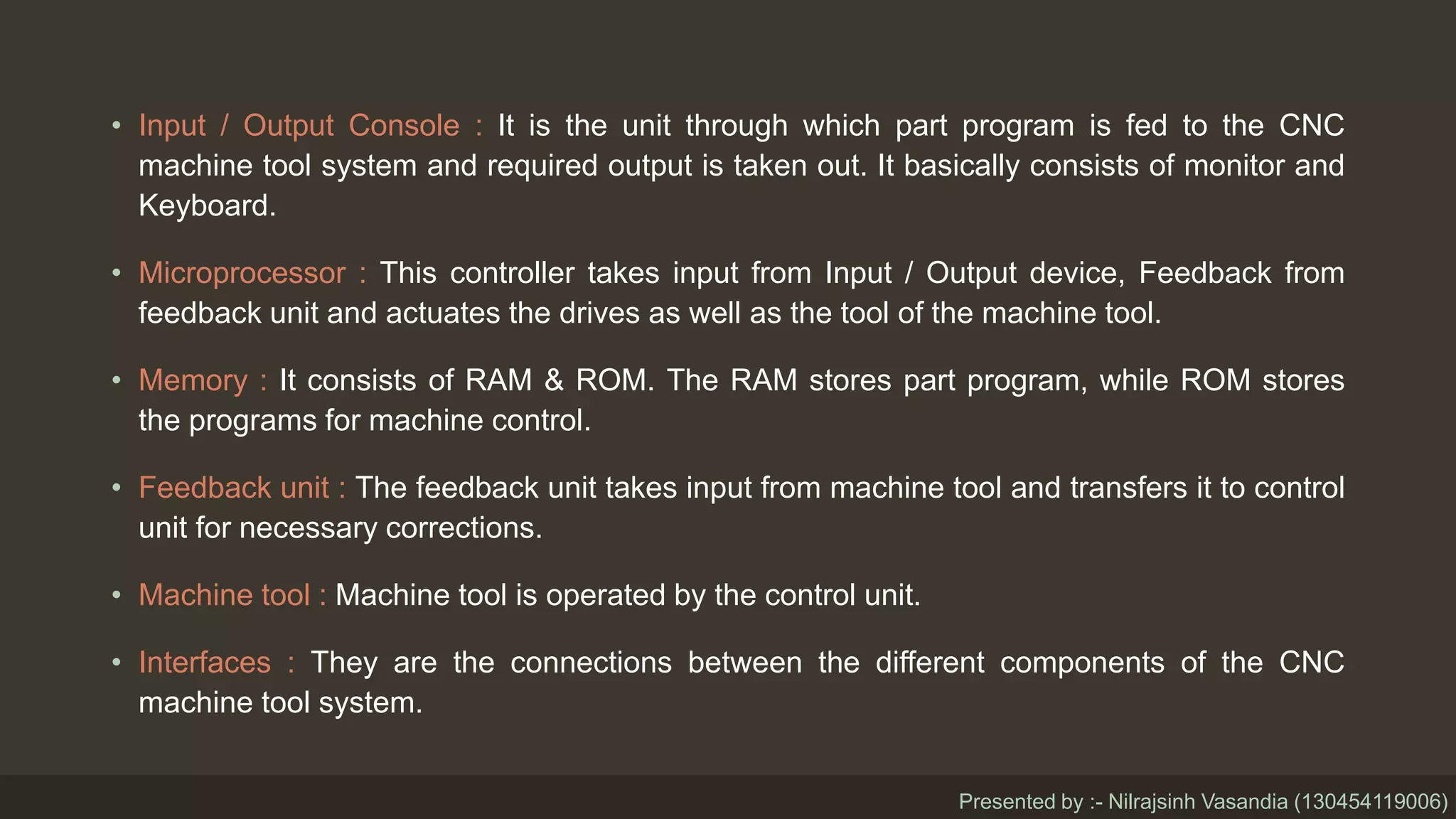 • Input / Output Console : It is the unit through which part program is fed to the CNC
machine tool system and required output is taken out. It basically consists of monitor and
Keyboard.
• Microprocessor : This controller takes input from Input / Output device, Feedback from
feedback unit and actuates the drives as well as the tool of the machine tool.
• Memory : It consists of RAM & ROM. The RAM stores part program, while ROM stores
the programs for machine control.
• Feedback unit : The feedback unit takes input from machine tool and transfers it to control
unit for necessary corrections.
• Machine tool : Machine tool is operated by the control unit.
• Interfaces : They are the connections between the different components of the CNC
machine tool system.
Presented by :- Nilrajsinh Vasandia (130454119006)
 
