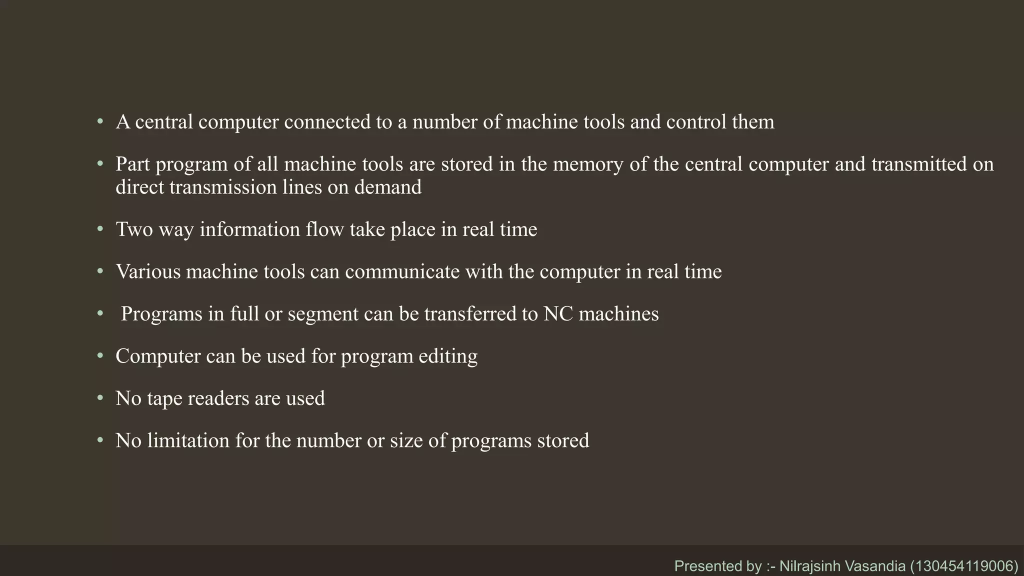 • A central computer connected to a number of machine tools and control them
• Part program of all machine tools are stored in the memory of the central computer and transmitted on
direct transmission lines on demand
• Two way information flow take place in real time
• Various machine tools can communicate with the computer in real time
• Programs in full or segment can be transferred to NC machines
• Computer can be used for program editing
• No tape readers are used
• No limitation for the number or size of programs stored
Presented by :- Nilrajsinh Vasandia (130454119006)
 
