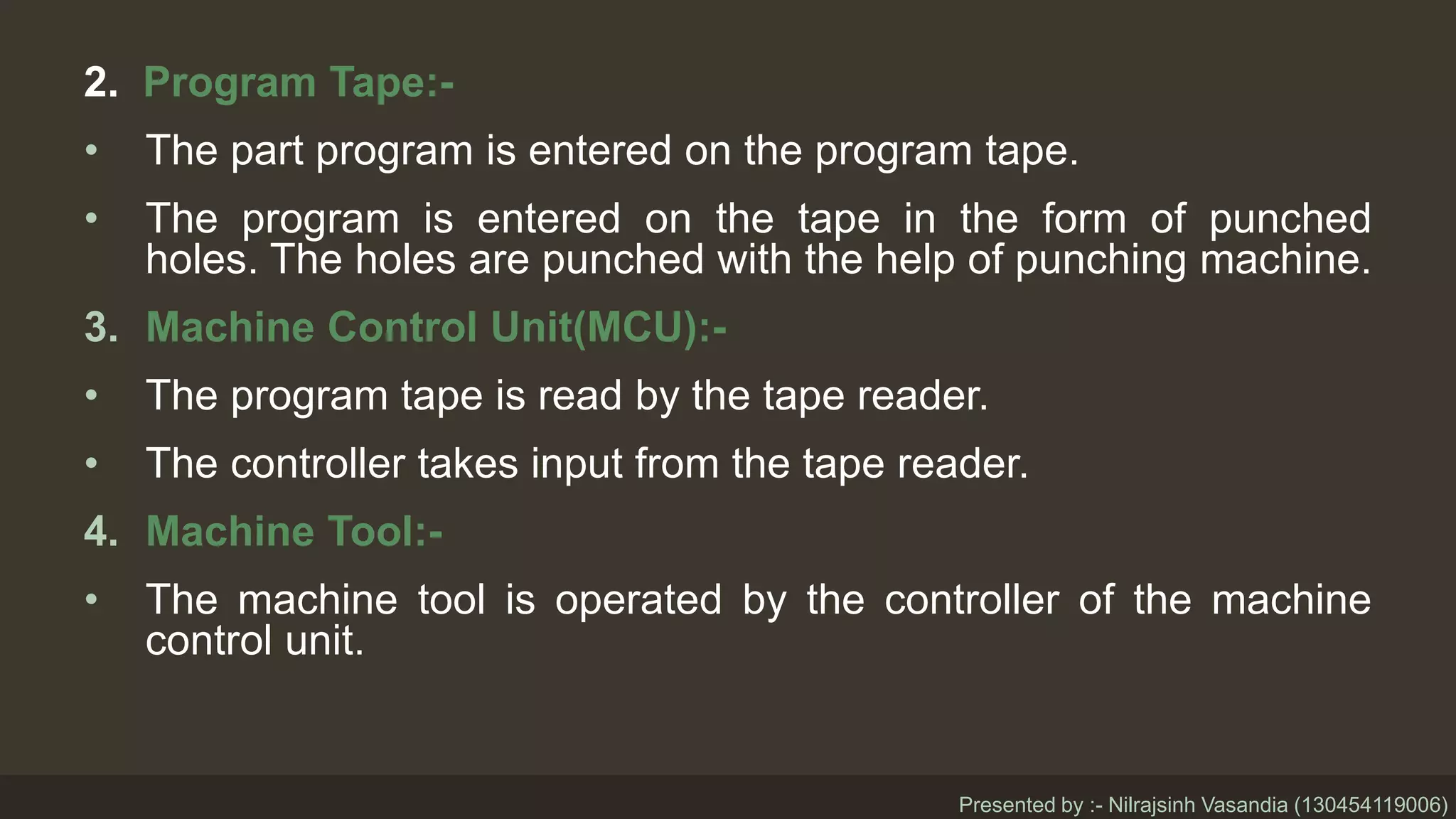 2. Program Tape:-
• The part program is entered on the program tape.
• The program is entered on the tape in the form of punched
holes. The holes are punched with the help of punching machine.
3. Machine Control Unit(MCU):-
• The program tape is read by the tape reader.
• The controller takes input from the tape reader.
4. Machine Tool:-
• The machine tool is operated by the controller of the machine
control unit.
Presented by :- Nilrajsinh Vasandia (130454119006)
 