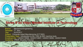Branch : Mechanical Engineering
Semester : 7th Sem
Year : 2016-2017
Subject : Computer Aided Manufacturing (2171903)
Presentation Topic : Introduction to NC, CNC & DNC machine tools.
Enrollment No : 130454119006, 140453119007, 140453119006, 140453119005
Guided by : PROF. Khushbu Panchal
 