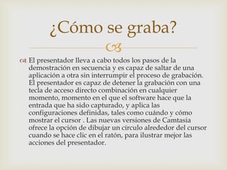 ¿Cómo se graba?

 El presentador lleva a cabo todos los pasos de la
demostración en secuencia y es capaz de saltar de una
aplicación a otra sin interrumpir el proceso de grabación.
El presentador es capaz de detener la grabación con una
tecla de acceso directo combinación en cualquier
momento, momento en el que el software hace que la
entrada que ha sido capturado, y aplica las
configuraciones definidas, tales como cuándo y cómo
mostrar el cursor . Las nuevas versiones de Camtasia
ofrece la opción de dibujar un círculo alrededor del cursor
cuando se hace clic en el ratón, para ilustrar mejor las
acciones del presentador.

 