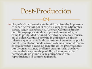 Post-Producción


 Después de la presentación ha sido capturado, la persona
es capaz de revisar por el corte y / o pegar las diferentes
partes, según sea necesario. Además, Camtasia Studio
permite superposición de voz para el presentador, así
como la posibilidad de añadir efectos de sonido y música
en el vídeo. Camtasia permite la grabación de audio,
mientras que la pantalla de captura está en marcha, por lo
que el presentador puede narrar la demostración de como
se está llevando a cabo. La mayoría de los presentadores,
por diversas razones, prefieren esperar hasta que haya
terminado la captura de pantalla, y luego grabar la
narración de un guión que la aplicación se está
reproduciendo la captura registrada.

 