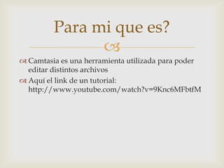 Para mi que es?

 Camtasia es una herramienta utilizada para poder
editar distintos archivos
 Aquí el link de un tutorial:
http://www.youtube.com/watch?v=9Knc6MFbtfM

 