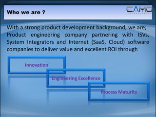 Who we are ?

With a strong product development background, we are;
Product engineering company partnering with ISVs,
System Integrators and Internet (SaaS, Cloud) software
companies to deliver value and excellent ROI through

      Innovation

                   Engineering Excellence

                                            Process Maturity
 