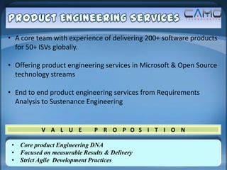 • A core team with experience of delivering 200+ software products
  for 50+ ISVs globally.

• Offering product engineering services in Microsoft & Open Source
  technology streams

• End to end product engineering services from Requirements
  Analysis to Sustenance Engineering


           V A L U E         P R O P O S I T I O N

 • Core product Engineering DNA
 • Focused on measurable Results & Delivery
 • Strict Agile Development Practices
 